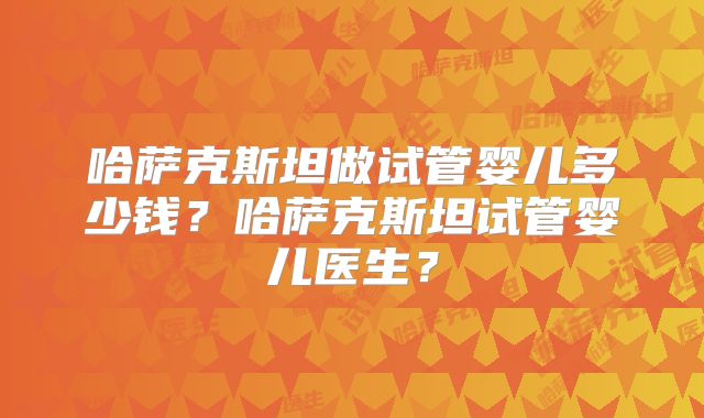 哈萨克斯坦做试管婴儿多少钱？哈萨克斯坦试管婴儿医生？
