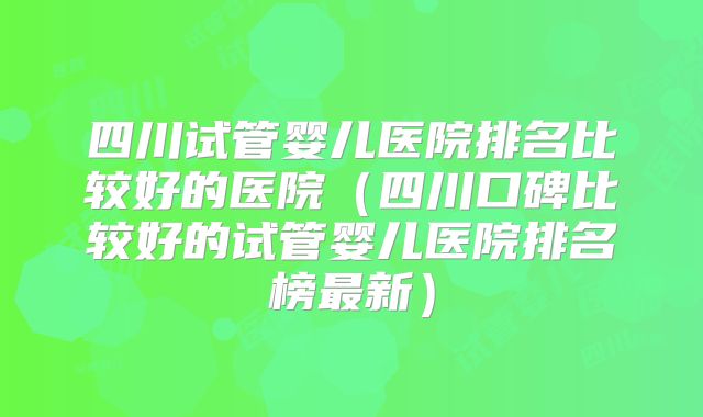 四川试管婴儿医院排名比较好的医院（四川口碑比较好的试管婴儿医院排名榜最新）