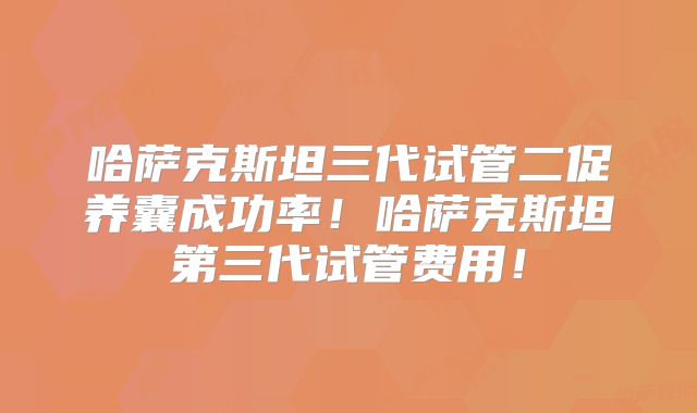 哈萨克斯坦三代试管二促养囊成功率！哈萨克斯坦第三代试管费用！