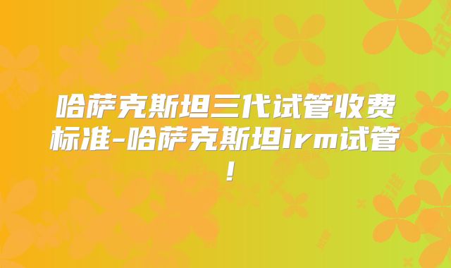 哈萨克斯坦三代试管收费标准-哈萨克斯坦irm试管！