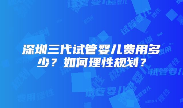 深圳三代试管婴儿费用多少？如何理性规划？