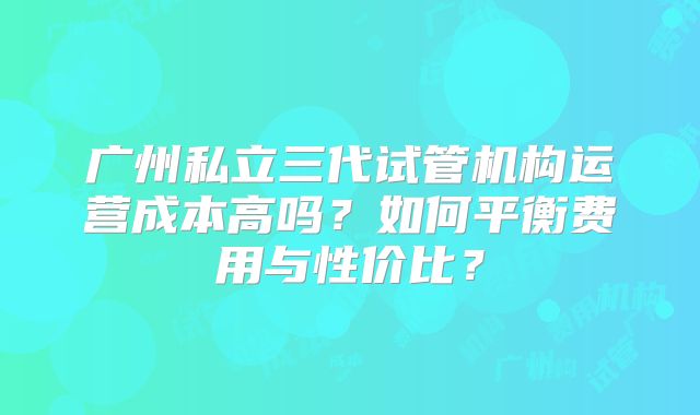 广州私立三代试管机构运营成本高吗？如何平衡费用与性价比？