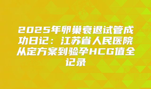 2025年卵巢衰退试管成功日记：江苏省人民医院从定方案到验孕HCG值全记录