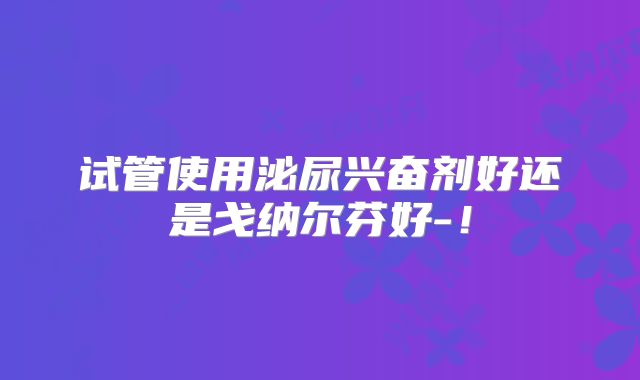 试管使用泌尿兴奋剂好还是戈纳尔芬好-!