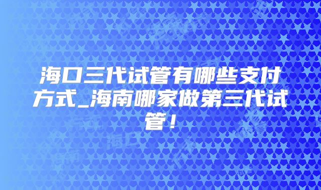 海口三代试管有哪些支付方式_海南哪家做第三代试管！