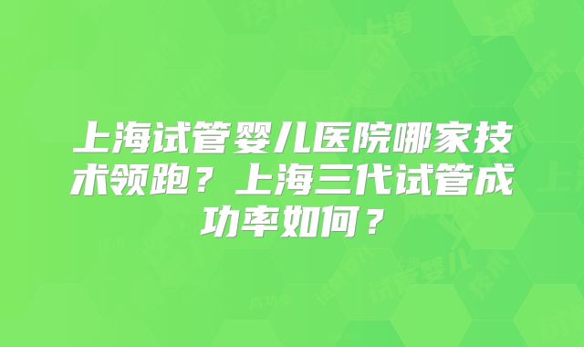 上海试管婴儿医院哪家技术领跑？上海三代试管成功率如何？