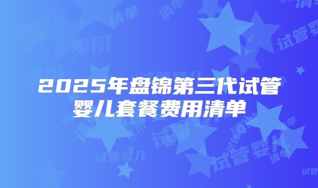 2025年盘锦第三代试管婴儿套餐费用清单