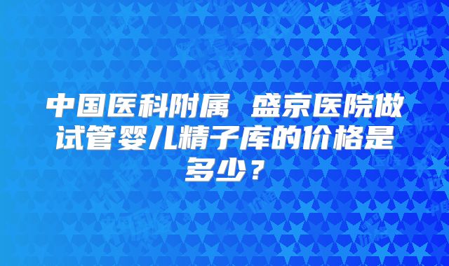 中国医科附属 盛京医院做试管婴儿精子库的价格是多少?