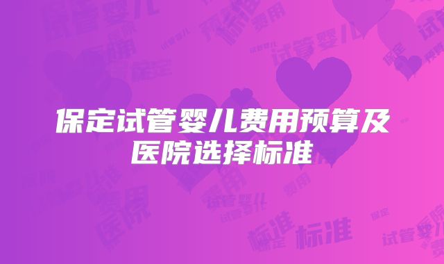 保定试管婴儿费用预算及医院选择标准