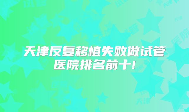 天津反复移植失败做试管医院排名前十!