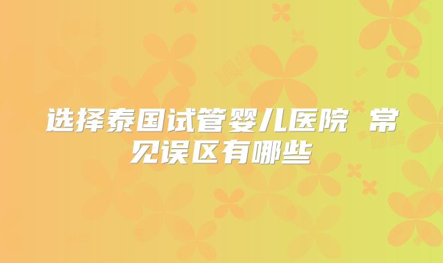 选择泰国试管婴儿医院 常见误区有哪些