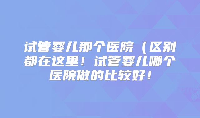 试管婴儿那个医院（区别都在这里！试管婴儿哪个医院做的比较好！