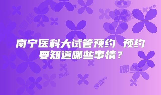南宁医科大试管预约 预约要知道哪些事情？