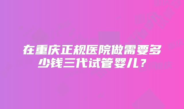 在重庆正规医院做需要多少钱三代试管婴儿？