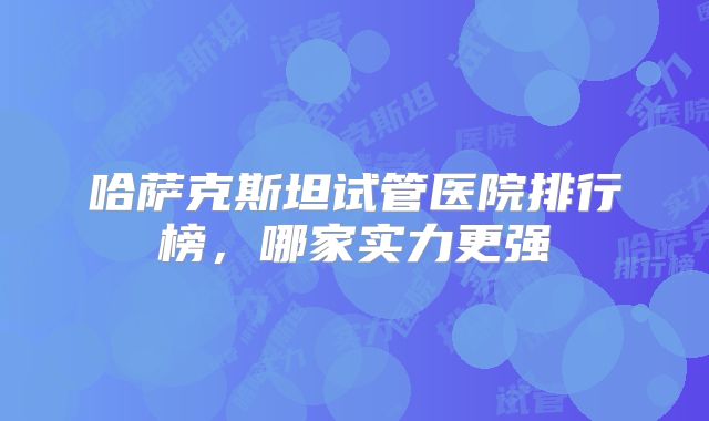 哈萨克斯坦试管医院排行榜，哪家实力更强