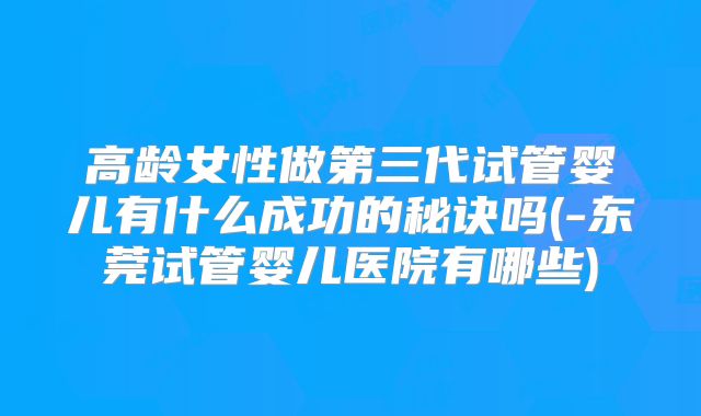 高龄女性做第三代试管婴儿有什么成功的秘诀吗(-东莞试管婴儿医院有哪些)