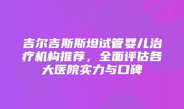 吉尔吉斯斯坦试管婴儿治疗机构推荐，全面评估各大医院实力与口碑