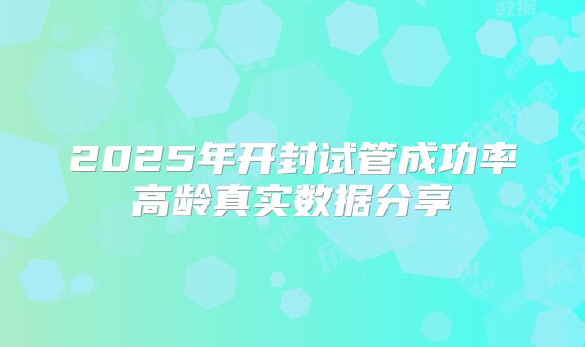 2025年开封试管成功率高龄真实数据分享