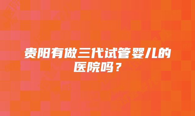 贵阳有做三代试管婴儿的医院吗？