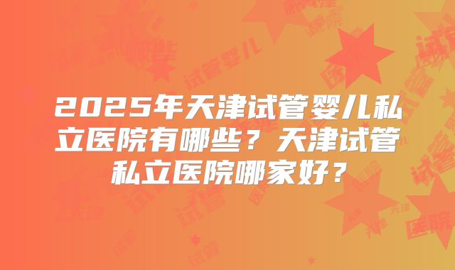 2025年天津试管婴儿私立医院有哪些？天津试管私立医院哪家好？