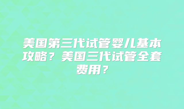 美国第三代试管婴儿基本攻略？美国三代试管全套费用？