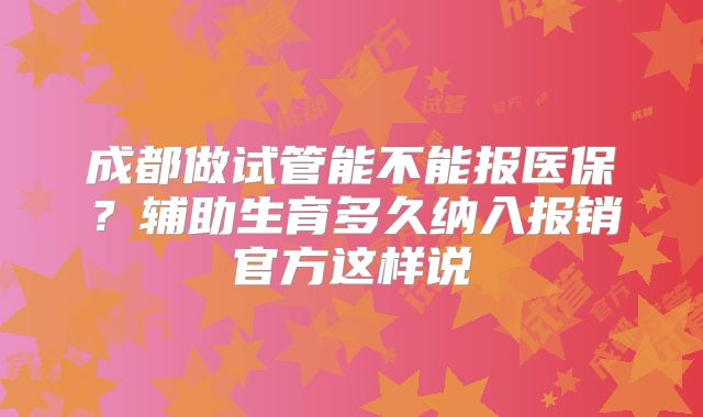 成都做试管能不能报医保？辅助生育多久纳入报销官方这样说