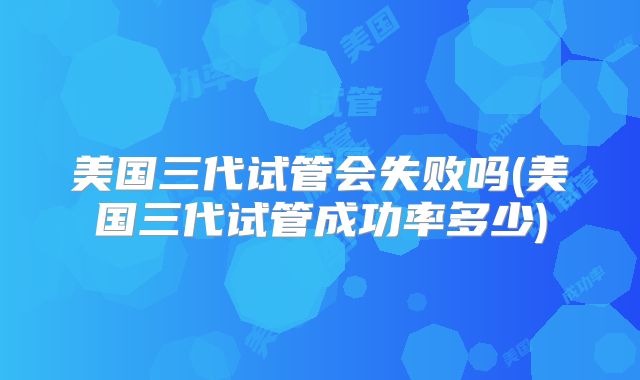 美国三代试管会失败吗(美国三代试管成功率多少)