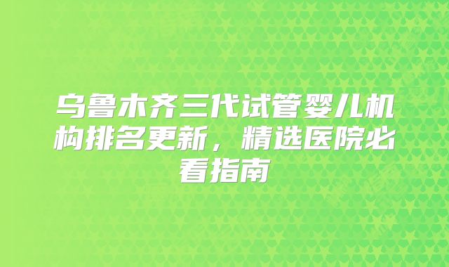 乌鲁木齐三代试管婴儿机构排名更新，精选医院必看指南