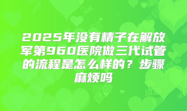 2025年没有精子在解放军第960医院做三代试管的流程是怎么样的?步骤麻烦吗