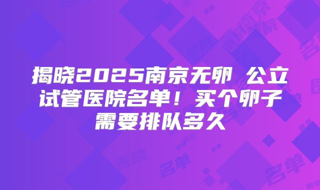 揭晓2025南京无卵�公立试管医院名单！买个卵子需要排队多久