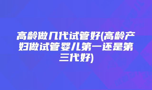 高龄做几代试管好(高龄产妇做试管婴儿第一还是第三代好)