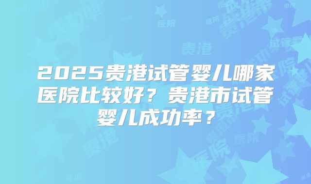 2025贵港试管婴儿哪家医院比较好？贵港市试管婴儿成功率？