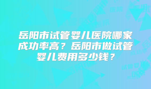 岳阳市试管婴儿医院哪家成功率高？岳阳市做试管婴儿费用多少钱？