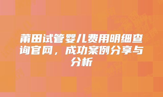 莆田试管婴儿费用明细查询官网，成功案例分享与分析