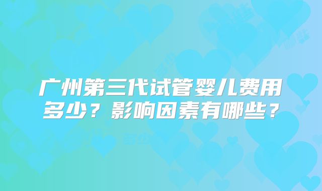 广州第三代试管婴儿费用多少？影响因素有哪些？