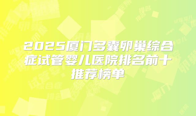 2025厦门多囊卵巢综合症试管婴儿医院排名前十推荐榜单