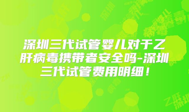 深圳三代试管婴儿对于乙肝病毒携带者安全吗-深圳三代试管费用明细！