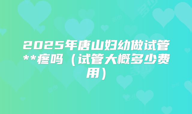 2025年唐山妇幼做试管**疼吗（试管大概多少费用）