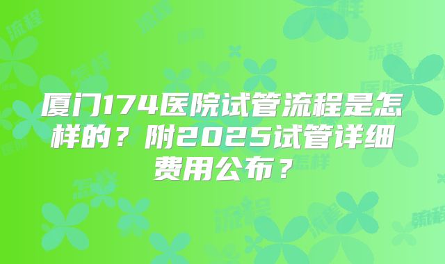 厦门174医院试管流程是怎样的?附2025试管详细费用公布?