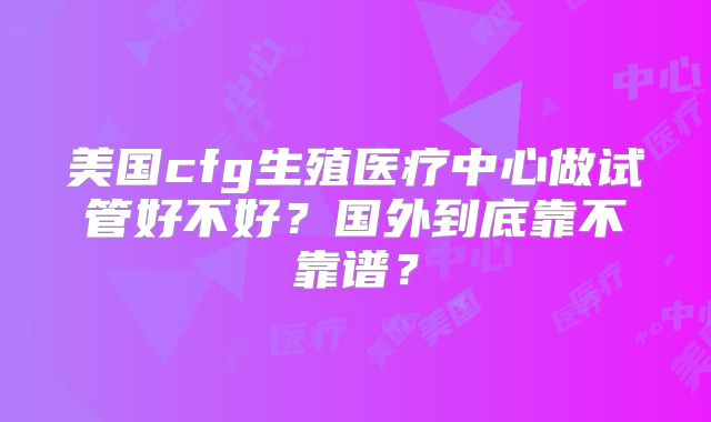 美国cfg生殖医疗中心做试管好不好？国外到底靠不靠谱？