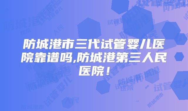 防城港市三代试管婴儿医院靠谱吗,防城港第三人民医院！