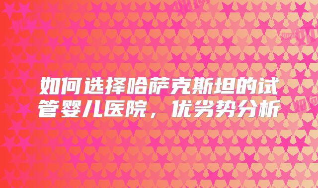 如何选择哈萨克斯坦的试管婴儿医院，优劣势分析