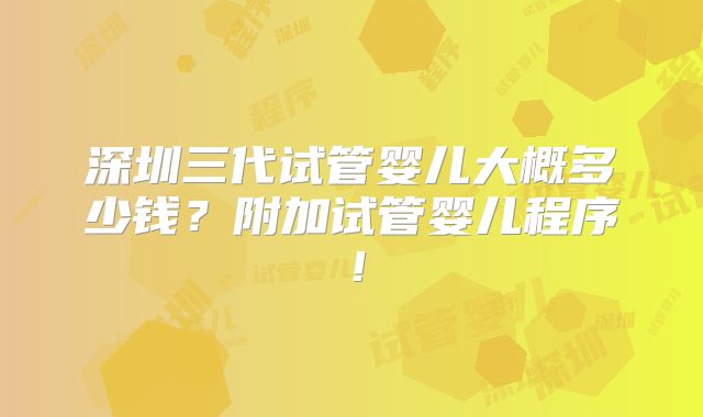 深圳三代试管婴儿大概多少钱？附加试管婴儿程序！