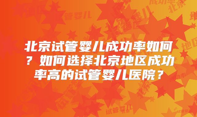 北京试管婴儿成功率如何？如何选择北京地区成功率高的试管婴儿医院？
