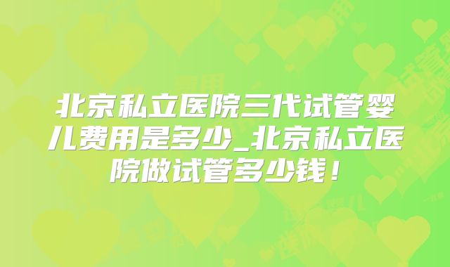 北京私立医院三代试管婴儿费用是多少_北京私立医院做试管多少钱！