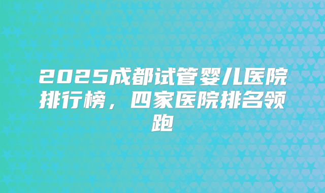 2025成都试管婴儿医院排行榜，四家医院排名领跑