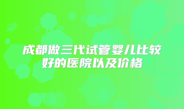成都做三代试管婴儿比较好的医院以及价格