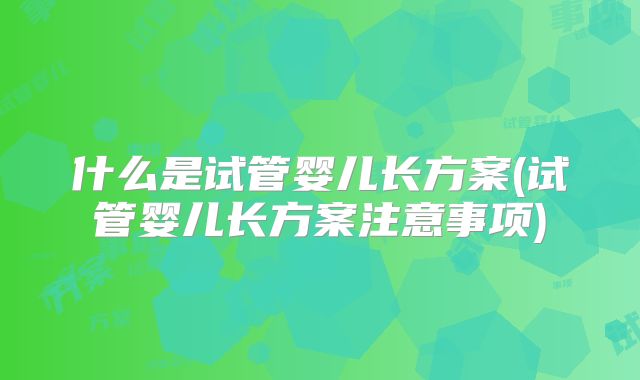 什么是试管婴儿长方案(试管婴儿长方案注意事项)