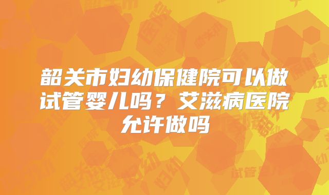 韶关市妇幼保健院可以做试管婴儿吗？艾滋病医院允许做吗