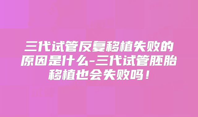 三代试管反复移植失败的原因是什么-三代试管胚胎移植也会失败吗!